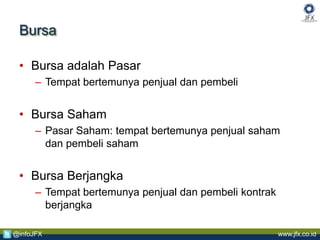 www.jfx.co.id@infoJFX
Bursa
• Bursa adalah Pasar
– Tempat bertemunya penjual dan pembeli
• Bursa Saham
– Pasar Saham: tempat bertemunya penjual saham
dan pembeli saham
• Bursa Berjangka
– Tempat bertemunya penjual dan pembeli kontrak
berjangka
 