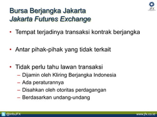 www.jfx.co.id@infoJFX
Bursa Berjangka Jakarta
Jakarta Futures Exchange
• Tempat terjadinya transaksi kontrak berjangka
• Antar pihak-pihak yang tidak terkait
• Tidak perlu tahu lawan transaksi
– Dijamin oleh Kliring Berjangka Indonesia
– Ada peraturannya
– Disahkan oleh otoritas perdagangan
– Berdasarkan undang-undang
 