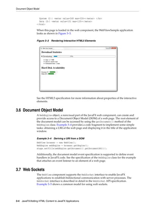 Document Object Model

System (C:) <meter value=240 max=326></meter> </br>
Data (D:) <meter value=101 max=130></meter>
</html>

When this page is loaded in the web component, the WebViewSample application
looks as shown in Figure 3–3.
Figure 3–3 Rendering Interactive HTML5 Elements

See the HTML5 specification for more information about properties of the interactive
elements.

3.6 Document Object Model
A WebEngine object, a nonvisual part of the JavaFX web component, can create and
provide access to a Document Object Model (DOM) of a web page. The root element of
the document model can be accessed by using the getDocument() method of the
WebEngine class. Example 3–4 provides a code fragment to implement some simple
tasks: obtaining a URI of the web page and displaying it in the title of the application
window.
Example 3–4 Deriving a URI from a DOM
WebView browser = new WebView();
WebEngine webEngine = browser.getEngine();
stage.setTitle(webEngine.getDocument().getDocumentURI());

Additionally, the document model event specification is supported to define event
handlers in JavaFX code. See the specification of the WebEngine class for the example
that attaches an event listener to an element of a web page.

3.7 Web Sockets
The WebView component supports the WebSocket interface to enable JavaFX
applications to establish bidirectional communication with server processes. The
WebSocket interface is described in detail in the WebSocket API specification.
Example 3–5 shows a common model for using web sockets.

3-4 JavaFX/Adding HTML Content to JavaFX Applications

 