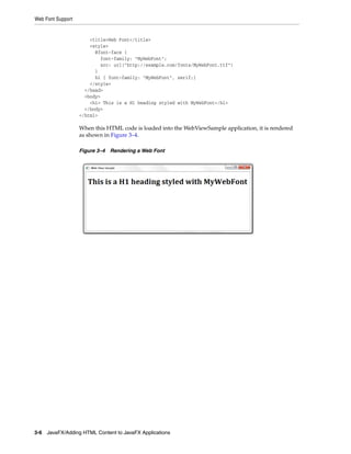 Web Font Support

<title>Web Font</title>
<style>
@font-face {
font-family: "MyWebFont";
src: url("http://example.com/fonts/MyWebFont.ttf")
}
h1 { font-family: "MyWebFont", serif;}
</style>
</head>
<body>
<h1> This is a H1 heading styled with MyWebFont</h1>
</body>
</html>

When this HTML code is loaded into the WebViewSample application, it is rendered
as shown in Figure 3–4.
Figure 3–4 Rendering a Web Font

3-6 JavaFX/Adding HTML Content to JavaFX Applications

 