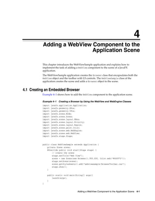 4
Adding a WebView Component to the
Application Scene

4

This chapter introduces the WebViewSample application and explains how to
implement the task of adding a WebView component to the scene of a JavaFX
application.
The WebViewSample application creates the Browser class that encapsulates both the
WebView object and the toolbar with UI controls. The WebViewSample class of the
application creates the scene and adds a Browser object to the scene.

4.1 Creating an Embedded Browser
Example 4–1 shows how to add the WebView component to the application scene.
Example 4–1 Creating a Browser by Using the WebView and WebEngine Classes
import
import
import
import
import
import
import
import
import
import
import
import

javafx.application.Application;
javafx.geometry.HPos;
javafx.geometry.VPos;
javafx.scene.Node;
javafx.scene.Scene;
javafx.scene.layout.HBox;
javafx.scene.layout.Priority;
javafx.scene.layout.Region;
javafx.scene.paint.Color;
javafx.scene.web.WebEngine;
javafx.scene.web.WebView;
javafx.stage.Stage;

public class WebViewSample extends Application {
private Scene scene;
@Override public void start(Stage stage) {
// create the scene
stage.setTitle("Web View");
scene = new Scene(new Browser(),900,600, Color.web("#666970"));
stage.setScene(scene);
scene.getStylesheets().add("webviewsample/BrowserToolbar.css");
stage.show();
}
public static void main(String[] args){
launch(args);
}
}

Adding a WebView Component to the Application Scene 4-1

 