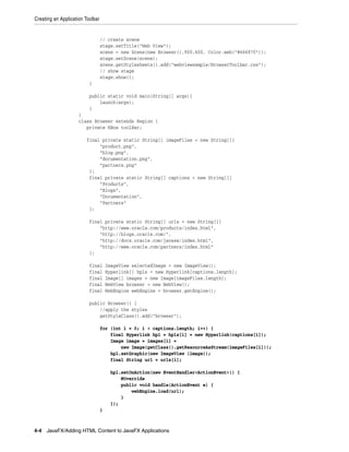 Creating an Application Toolbar

// create scene
stage.setTitle("Web View");
scene = new Scene(new Browser(),900,600, Color.web("#666970"));
stage.setScene(scene);
scene.getStylesheets().add("webviewsample/BrowserToolbar.css");
// show stage
stage.show();
}
public static void main(String[] args){
launch(args);
}
}
class Browser extends Region {
private HBox toolBar;
final private static String[] imageFiles = new String[]{
"product.png",
"blog.png",
"documentation.png",
"partners.png"
};
final private static String[] captions = new String[]{
"Products",
"Blogs",
"Documentation",
"Partners"
};
final private static String[] urls = new String[]{
"http://www.oracle.com/products/index.html",
"http://blogs.oracle.com/",
"http://docs.oracle.com/javase/index.html",
"http://www.oracle.com/partners/index.html"
};
final
final
final
final
final

ImageView selectedImage = new ImageView();
Hyperlink[] hpls = new Hyperlink[captions.length];
Image[] images = new Image[imageFiles.length];
WebView browser = new WebView();
WebEngine webEngine = browser.getEngine();

public Browser() {
//apply the styles
getStyleClass().add("browser");
for (int i = 0; i < captions.length; i++) {
final Hyperlink hpl = hpls[i] = new Hyperlink(captions[i]);
Image image = images[i] =
new Image(getClass().getResourceAsStream(imageFiles[i]));
hpl.setGraphic(new ImageView (image));
final String url = urls[i];
hpl.setOnAction(new EventHandler<ActionEvent>() {
@Override
public void handle(ActionEvent e) {
webEngine.load(url);
}
});
}

4-4 JavaFX/Adding HTML Content to JavaFX Applications

 