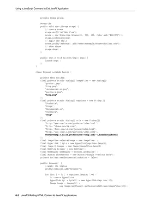 Using a JavaScript Command to Exit JavaFX Application

private Scene scene;
@Override
public void start(Stage stage) {
// create scene
stage.setTitle("Web View");
scene = new Scene(new Browser(), 900, 600, Color.web("#666970"));
stage.setScene(scene);
// apply CSS style
scene.getStylesheets().add("webviewsample/BrowserToolbar.css");
// show stage
stage.show();
}
public static void main(String[] args) {
launch(args);
}
}
class Browser extends Region {
private HBox toolBar;
final private static String[] imageFiles = new String[]{
"product.png",
"blog.png",
"documentation.png",
"partners.png",
"help.png"
};
final private static String[] captions = new String[]{
"Products",
"Blogs",
"Documentation",
"Partners",
"Help"
};
final private static String[] urls = new String[]{
"http://www.oracle.com/products/index.html",
"http://blogs.oracle.com/",
"http://docs.oracle.com/javase/index.html",
"http://www.oracle.com/partners/index.html",
WebViewSample.class.getResource("help.html").toExternalForm()
};
final ImageView selectedImage = new ImageView();
final Hyperlink[] hpls = new Hyperlink[captions.length];
final Image[] images = new Image[imageFiles.length];
final WebView browser = new WebView();
final WebEngine webEngine = browser.getEngine();
final Button showPrevDoc = new Button("Toggle Previous Docs");
private boolean needDocumentationButton = false;
public Browser() {
//apply the styles
getStyleClass().add("browser");
for (int i = 0; i < captions.length; i++) {
// create hyperlinks
Hyperlink hpl = hpls[i] = new Hyperlink(captions[i]);
Image image = images[i] =
new Image(getClass().getResourceAsStream(imageFiles[i]));

6-2 JavaFX/Adding HTML Content to JavaFX Applications

 