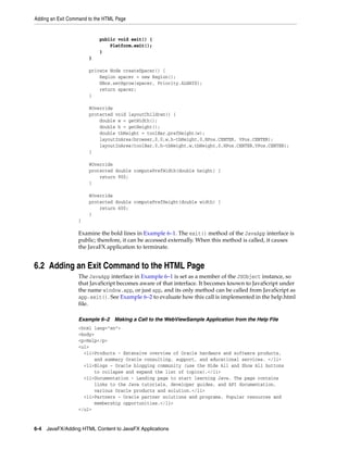 Adding an Exit Command to the HTML Page

public void exit() {
Platform.exit();
}
}
private Node createSpacer() {
Region spacer = new Region();
HBox.setHgrow(spacer, Priority.ALWAYS);
return spacer;
}
@Override
protected void layoutChildren() {
double w = getWidth();
double h = getHeight();
double tbHeight = toolBar.prefHeight(w);
layoutInArea(browser,0,0,w,h-tbHeight,0,HPos.CENTER, VPos.CENTER);
layoutInArea(toolBar,0,h-tbHeight,w,tbHeight,0,HPos.CENTER,VPos.CENTER);
}
@Override
protected double computePrefWidth(double height) {
return 900;
}
@Override
protected double computePrefHeight(double width) {
return 600;
}
}

Examine the bold lines in Example 6–1. The exit() method of the JavaApp interface is
public; therefore, it can be accessed externally. When this method is called, it causes
the JavaFX application to terminate.

6.2 Adding an Exit Command to the HTML Page
The JavaApp interface in Example 6–1 is set as a member of the JSObject instance, so
that JavaScript becomes aware of that interface. It becomes known to JavaScript under
the name window.app, or just app, and its only method can be called from JavaScript as
app.exit(). See Example 6–2 to evaluate how this call is implemented in the help.html
file.
Example 6–2 Making a Call to the WebViewSample Application from the Help File
<html lang="en">
<body>
<p>Help</p>
<ul>
<li>Products - Extensive overview of Oracle hardware and software products,
and summary Oracle consulting, support, and educational services. </li>
<li>Blogs - Oracle blogging community (use the Hide All and Show All buttons
to collapse and expand the list of topics).</li>
<li>Documentation - Landing page to start learning Java. The page contains
links to the Java tutorials, developer guides, and API documentation.
various Oracle products and solution.</li>
<li>Partners - Oracle partner solutions and programs. Popular resources and
membership opportunities.</li>
</ul>

6-4 JavaFX/Adding HTML Content to JavaFX Applications

 