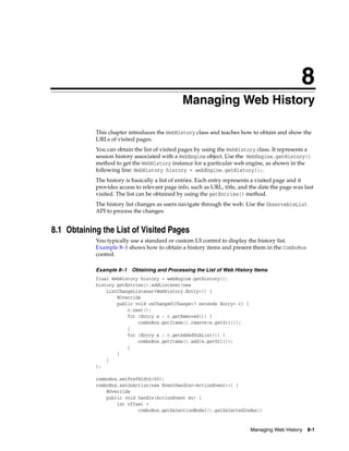 8
Managing Web History

8

This chapter introduces the WebHistory class and teaches how to obtain and show the
URLs of visited pages.
You can obtain the list of visited pages by using the WebHistory class. It represents a
session history associated with a WebEngine object. Use the WebEngine.getHistory()
method to get the WebHistory instance for a particular web engine, as shown in the
following line: WebHistory history = webEngine.getHistory();.
The history is basically a list of entries. Each entry represents a visited page and it
provides access to relevant page info, such as URL, title, and the date the page was last
visited. The list can be obtained by using the getEntries() method.
The history list changes as users navigate through the web. Use the ObservableList
API to process the changes.

8.1 Obtaining the List of Visited Pages
You typically use a standard or custom UI control to display the history list.
Example 8–1 shows how to obtain a history items and present them in the ComboBox
control.
Example 8–1 Obtaining and Processing the List of Web History Items
final WebHistory history = webEngine.getHistory();
history.getEntries().addListener(new
ListChangeListener<WebHistory.Entry>() {
@Override
public void onChanged(Change<? extends Entry> c) {
c.next();
for (Entry e : c.getRemoved()) {
comboBox.getItems().remove(e.getUrl());
}
for (Entry e : c.getAddedSubList()) {
comboBox.getItems().add(e.getUrl());
}
}
}
);
comboBox.setPrefWidth(60);
comboBox.setOnAction(new EventHandler<ActionEvent>() {
@Override
public void handle(ActionEvent ev) {
int offset =
comboBox.getSelectionModel().getSelectedIndex()

Managing Web History

8-1

 