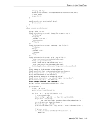 Obtaining the List of Visited Pages

// apply CSS style
scene.getStylesheets().add("webviewsample/BrowserToolbar.css");
// show stage
stage.show();
}
public static void main(String[] args) {
launch(args);
}
}
class Browser extends Region {
private HBox toolBar;
final private static String[] imageFiles = new String[]{
"product.png",
"blog.png",
"documentation.png",
"partners.png",
"help.png"
};
final private static String[] captions = new String[]{
"Products",
"Blogs",
"Documentation",
"Partners",
"Help"
};
final private static String[] urls = new String[]{
"http://www.oracle.com/products/index.html",
"http://blogs.oracle.com/",
"http://docs.oracle.com/javase/index.html",
"http://www.oracle.com/partners/index.html",
WebViewSample.class.getResource("help.html").toExternalForm()
};
final ImageView selectedImage = new ImageView();
final Hyperlink[] hpls = new Hyperlink[captions.length];
final Image[] images = new Image[imageFiles.length];
final WebView browser = new WebView();
final WebEngine webEngine = browser.getEngine();
final Button showPrevDoc = new Button("Toggle Previous Docs");
final WebView smallView = new WebView();
final ComboBox comboBox = new ComboBox();
private boolean needDocumentationButton = false;
public Browser() {
//apply the styles
getStyleClass().add("browser");
for (int i = 0; i < captions.length; i++) {
// create hyperlinks
Hyperlink hpl = hpls[i] = new Hyperlink(captions[i]);
Image image = images[i] =
new Image(getClass().getResourceAsStream(imageFiles[i]));
hpl.setGraphic(new ImageView(image));
final String url = urls[i];
final boolean addButton = (hpl.getText().equals("Documentation"));
// process event
hpl.setOnAction(new EventHandler<ActionEvent>() {
@Override

Managing Web History

8-3

 