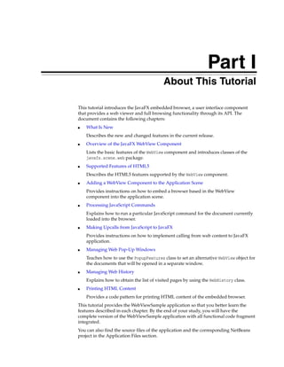 Part I
Part I

About This Tutorial

This tutorial introduces the JavaFX embedded browser, a user interface component
that provides a web viewer and full browsing functionality through its API. The
document contains the following chapters:
■

What Is New
Describes the new and changed features in the current release.

■

Overview of the JavaFX WebView Component
Lists the basic features of the WebView component and introduces classes of the
javafx.scene.web package.

■

Supported Features of HTML5
Describes the HTML5 features supported by the WebView component.

■

Adding a WebView Component to the Application Scene
Provides instructions on how to embed a browser based in the WebView
component into the application scene.

■

Processing JavaScript Commands
Explains how to run a particular JavaScript command for the document currently
loaded into the browser.

■

Making Upcalls from JavaScript to JavaFX
Provides instructions on how to implement calling from web content to JavaFX
application.

■

Managing Web Pop-Up Windows
Teaches how to use the PopupFeatures class to set an alternative WebView object for
the documents that will be opened in a separate window.

■

Managing Web History
Explains how to obtain the list of visited pages by using the WebHistory class.

■

Printing HTML Content
Provides a code pattern for printing HTML content of the embedded browser.

This tutorial provides the WebViewSample application so that you better learn the
features described in each chapter. By the end of your study, you will have the
complete version of the WebViewSample application with all functional code fragment
integrated.
You can also find the source files of the application and the corresponding NetBeans
project in the Application Files section.

 