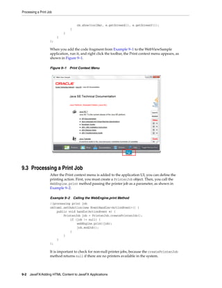 Processing a Print Job

cm.show(toolBar, e.getScreenX(), e.getScreenY());
}
}
}
);

When you add the code fragment from Example 9–1 to the WebViewSample
application, run it, and right click the toolbar, the Print context menu appears, as
shown in Figure 9–1.
Figure 9–1 Print Context Menu

9.3 Processing a Print Job
After the Print context menu is added to the application UI, you can define the
printing action. First, you must create a PrinterJob object. Then, you call the
WebEngine.print method passing the printer job as a parameter, as shown in
Example 9–2.
Example 9–2 Calling the WebEngine.print Method
//processing print job
cmItem1.setOnAction(new EventHandler<ActionEvent>() {
public void handle(ActionEvent e) {
PrinterJob job = PrinterJob.createPrinterJob();
if (job != null) {
webEngine.print(job);
job.endJob();
}
}
}
);

It is important to check for non-null printer jobs, because the createPrinterJob
method returns null if there are no printers available in the system.

9-2 JavaFX/Adding HTML Content to JavaFX Applications

 