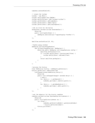 Processing a Print Job

comboBox.setPrefWidth(60);
// create the toolbar
toolBar = new HBox();
toolBar.setAlignment(Pos.CENTER);
toolBar.getStyleClass().add("browser-toolbar");
toolBar.getChildren().add(comboBox);
toolBar.getChildren().addAll(hpls);
toolBar.getChildren().add(createSpacer());
//set an ction for the button
showPrevDoc.setOnAction(new EventHandler() {
@Override
public void handle(Event t) {
webEngine.executeScript("toggleDisplay('PrevRel')");
}
});
smallView.setPrefSize(120, 80);
//handle popup windows
webEngine.setCreatePopupHandler(
new Callback<PopupFeatures, WebEngine>() {
@Override public WebEngine call(PopupFeatures config) {
smallView.setFontScale(0.8);
if (!toolBar.getChildren().contains(smallView)) {
toolBar.getChildren().add(smallView);
}
return smallView.getEngine();
}
}
);
//process the history
final WebHistory history = webEngine.getHistory();
history.getEntries().addListener(new
ListChangeListener<WebHistory.Entry>(){
@Override
public void onChanged(Change<? extends Entry> c) {
c.next();
for (Entry e : c.getRemoved()) {
comboBox.getItems().remove(e.getUrl());
}
for (Entry e : c.getAddedSubList()) {
comboBox.getItems().add(e.getUrl());
}
}
});
//set the behavior for the history combobox
comboBox.setOnAction(new EventHandler<ActionEvent>() {
@Override
public void handle(ActionEvent ev) {
int offset =
comboBox.getSelectionModel().getSelectedIndex()
- history.getCurrentIndex();
history.go(offset);
}
});

Printing HTML Content

9-5

 