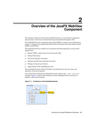 2
Overview of the JavaFX WebView
Component

2

This chapter introduces the JavaFX embedded browser, a user interface component
that provides a web viewer and full browsing functionality through its API.
The embedded browser component is based on WebKit, an open source web browser
engine. It supports Cascading Style Sheets (CSS), JavaScript, Document Object Model
(DOM), and HTML5.
The embedded browser enables you to perform the following tasks in your JavaFX
applications:
■

Render HTML content from local and remote URLs

■

Obtain Web history

■

Execute JavaScript commands

■

Perform upcalls from JavaScript to JavaFX

■

Manage web pop-up windows

■

Apply effects to the embedded browser

The embedded browser inherits all fields and methods from the Node class, and
therefore, it has all its features.
The classes that constitute the embedded browser reside in the javafx.scene.web
package. Figure 2–1 shows the architecture of the embedded browser and how it
relates to other JavaFX classes.
Figure 2–1 Architecture of the Embedded Browser

Overview of the JavaFX WebView Component 2-1

 