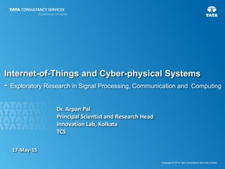 1
Copyright © 2014 Tata Consultancy Services Limited
Internet-of-Things and Cyber-physical Systems
- Exploratory Research in Signal Processing, Communication and Computing
Dr. Arpan Pal
Principal Scientist and Research Head
Innovation Lab, Kolkata
TCS
17-May-15
 