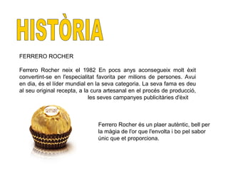 FERRERO ROCHER 
Ferrero Rocher neix el 1982 En pocs anys aconsegueix molt èxit 
convertint-se en l'especialitat favorita per milions de persones. Avui 
en dia, és el líder mundial en la seva categoria. La seva fama es deu 
al seu original recepta, a la cura artesanal en el procés de producció, 
al seu elegant embolcall ja les seves campanyes publicitàries d'èxit 
Ferrero Rocher és un plaer autèntic, bell per 
la màgia de l'or que l'envolta i bo pel sabor 
únic que et proporciona. 
 