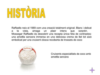 Raffaello neix el 1989 com una creació totalment original. Blanc i delicat 
a la vista, amaga un plaer intens que sorprèn. 
Mossegar Raffaello és descobrir una recepta única feta de contrastos: 
una ametlla sencera immersa en una deliciosa crema de llet tot això 
embolicat per una cruixent closca recoberta de trossets de coco 
Cruixents especialitats de coco amb 
ametlla sencera 
 