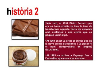Més tard, al 1951 Pietro Ferrero que 
era un home creatiu va tenir la idea de 
transformar aquesta barra de xocolata 
amb avellanes a una crema que es 
pogués untar al pà. 
Al 1964 el xef va crear el primer pot, de 
la nova crema d’avellanes i va posar-hi 
el nom. NUT(avellana en anglès) 
ELLA(dolç). 
Al 1995 va arribar a Espanya fins a 
l’actualitat que encara es consum. 
 