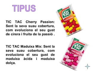 TIC TAC Cherry Passion: 
Sent la seva suau cobertura, 
com evoluciona el seu gust 
de cirera i fruita de la passió . 
TIC TAC Maduixa Mix: Sent la 
seva suau cobertura, com 
evoluciona el seu gust de 
maduixa àcida i maduixa 
dolça. 
 