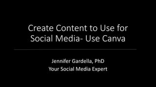 Create Content to Use for
Social Media- Use Canva
Jennifer Gardella, PhD
Your Social Media Expert
 