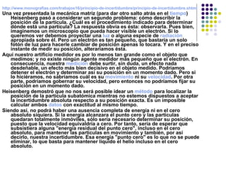 http://www.monografias.com/trabajos16/principio-de-incertidumbre/principio-de-incertidumbre.shtml Una vez presentada la mecánica matriz (para dar otro salto atrás en el  tiempo ) Heisenberg pasó a considerar un segundo problema: cómo describir la posición de la partícula. ¿Cuál es el procedimiento indicado para determinar dónde está una partícula? La respuesta obvia es ésta: observarla. Pues bien, imaginemos un microscopio que pueda hacer visible un electrón. Si lo queremos ver debemos proyectar una  luz  o alguna especie de  radiación  apropiada sobre él. Pero un electrón es tan pequeño, que bastaría un solo fotón de luz para hacerle cambiar de posición apenas lo tocara. Y en el preciso instante de medir su posición, alteraríamos ésta. Aquí nuestro artificio medidor es por lo menos tan grande como el objeto que medimos; y no existe ningún agente medidor más pequeño que el electrón. En consecuencia, nuestra  medición  debe surtir, sin duda, un efecto nada desdeñable, un efecto más bien decisivo en el objeto medido. Podríamos detener el electrón y determinar así su posición en un momento dado. Pero si lo hiciéramos, no sabríamos cuál es su  movimiento  ni su  velocidad . Por otra parte, podríamos gobernar su velocidad, pero entonces no podríamos fijar su posición en un momento dado. Heisenberg demostró que no nos será posible idear un  método  para localizar la posición de la partícula subatómica mientras no estemos dispuestos a aceptar la incertidumbre absoluta respecto a su posición exacta. Es un imposible calcular ambos  datos  con exactitud al mismo tiempo. Siendo así, no podrá haber una ausencia completa de energía ni en el cero absoluto siquiera. Si la energía alcanzara el punto cero y las partículas quedaran totalmente inmóviles, sólo sería necesario determinar su posición, puesto que la velocidad equivaldría a cero. Por tanto, sería de esperar que subsistiera alguna "energía residual del punto cero", incluso en el cero absoluto, para mantener las partículas en movimiento y también, por así decirlo, nuestra incertidumbre. Esa energía "punto cero" es lo que no se puede eliminar, lo que basta para mantener liquido el helio incluso en el cero absoluto. 