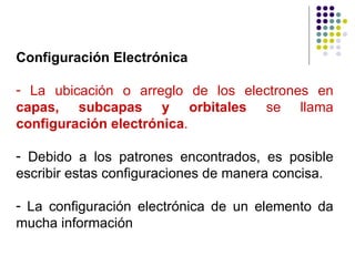 Configuración Electrónica La ubicación o arreglo de los electrones en  capas, subcapas y orbitales  se llama  configuración electrónica . Debido a los patrones encontrados, es posible escribir estas configuraciones de manera concisa.  La configuración electrónica de un elemento da mucha información 
