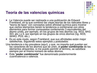 Teoría de las valencias químicas La Valencia puede ser rastreada a una publicación de Edward Frankland, en la que combinó las viejas teorías de los radicales libres y "teoría de tipos" con conceptos sobre afinidad química para mostrar que ciertos elementos tienen la tendencia a combinarse con otros elementos para formar compuestos conteniendo 3 equivalentes del átomo unido, por ejemplo, en los grupos de tres átomos (vg.  NO3, NH3, NI3,  etc.) o 5, por ejemplo en los grupos de cinco átomos (vg.  NO5, NH4O, PO5,  etc.) Es en este modo, según Frankland, que sus afinidades están mejor satisfechas. Siguiendo estos ejemplos y postulados: Una tendencia o ley prevalece (aquí), y que, no importa qué puedan ser los caracteres de los átomos que se unen, el  poder combinante  de los elementos atrayentes, si me puedo permitir el término, se satisface siempre por el mismo número de estos átomos. Este " poder combinante " fue denominado posteriormente  cuantivalencia  o valencia. 