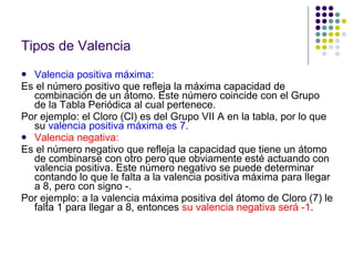 Tipos de Valencia Valencia positiva máxima: Es el número positivo que refleja la máxima capacidad de combinación de un átomo. Este número coincide con el Grupo de la Tabla Periódica al cual pertenece. Por ejemplo: el Cloro (Cl) es del Grupo VII A en la tabla, por lo que su  valencia positiva máxima es 7 . Valencia negativa: Es el número negativo que refleja la capacidad que tiene un átomo de combinarse con otro pero que obviamente esté actuando con valencia positiva. Este número negativo se puede determinar contando lo que le falta a la valencia positiva máxima para llegar a 8, pero con signo -. Por ejemplo: a la valencia máxima positiva del átomo de Cloro (7) le falta 1 para llegar a 8, entonces  su valencia negativa será -1 . 