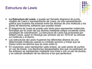 Estructura de Lewis La Estructura de Lewis , o puede ser llamada  diagrama de punto ,  modelo de Lewis  o  representación de Lewis , es una representación gráfica que muestra los enlaces entre los átomos de una molécula y los pares de electrones solitarios que puedan existir. El diagrama de Lewis se puede usar tanto para representar moléculas formadas por la unión de sus átomos mediante enlace covalente como complejos de coordinación. La estructura de Lewis fue propuesta por Gilbert Lewis, quien lo introdujo por primera vez en 1915 en su artículo  La molécula y el átomo . Las estructuras de Lewis muestran los diferentes átomos de una determinada molécula usando su símbolo químico y líneas que se trazan entre los átomos que se unen entre sí. En ocasiones, para representar cada enlace, se usan pares de puntos en vez de líneas. Los electrones desapartados (los que no participan en los enlaces) se representan mediante una línea o con un par de puntos, y se colocan alrededor de los átomos a los que pertenece. 