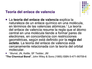 Teoría del enlace de valencia La  teoría del enlace de valencia  explica la naturaleza de un enlace químico en una molécula, en términos de las valencias atómicas. 1  La teoría del enlace de valencia resume la regla que el átomo central en una molécula tiende a formar pares de electrones, en concordancia con restricciones geométricas, según está definido por la  regla del octeto . La teoría del enlace de valencia está cercanamente relacionada con la teoría del orbital molecular. 1  Murrel, JN, Kettle, SF Tedder, JM " The Chemical Bond ", John Wiley & Sons (1985) ISBN 0-471-90759-6  