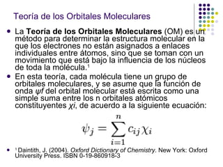 Teoría de los Orbitales Moleculares La  Teoría de los Orbitales Moleculares  (OM) es un método para determinar la estructura molecular en la que los electrones no están asignados a enlaces individuales entre átomos, sino que se toman con un movimiento que está bajo la influencia de los núcleos de toda la molécula. 1 En esta teoría, cada molécula tiene un grupo de orbitales moleculares, y se asume que la función de onda  ψf  del orbital molecular está escrita como una simple suma entre los n orbitales atómicos constituyentes  χi , de acuerdo a la siguiente ecuación: 1  Daintith, J. (2004).  Oxford Dictionary of Chemistry . New York: Oxford University Press. ISBN 0-19-860918-3  