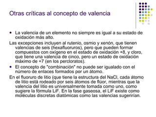 Otras críticas al concepto de valencia La valencia de un elemento no siempre es igual a su estado de oxidación más alto. Las excepciones incluyen al rutenio, osmio y xenón, que tienen valencias de seis (hexafluoruros), pero que pueden formar compuestos con oxígeno en el estado de oxidación +8, y cloro, que tiene una valencia de cinco, pero un estado de oxidación máximo de +7 (en los percloratos).  El concepto de "combinación" no puede ser igualado con el número de enlaces formados por un átomo. En el fluoruro de litio (que tiene la estructura del NaCl, cada átomo de litio está rodeado por seis átomos de flúor, mientras que la valencia del litio es universalmente tomada como uno, como sugiere la fórmula LiF. En la fase gaseosa, el LiF existe como moléculas discretas diatómicas como las valencias sugerirían.  