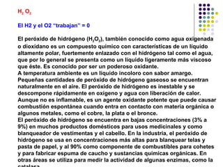 H 2  O 2   El H2 y el O2 “trabajan” = 0 El peróxido de hidrógeno (H 2 O 2 ), también conocido como agua oxigenada o dioxidano es un compuesto químico con características de un líquido altamente polar, fuertemente enlazado con el hidrógeno tal como el agua, que por lo general se presenta como un líquido ligeramente más viscoso que éste. Es conocido por ser un poderoso oxidante. A temperatura ambiente es un líquido incoloro con sabor amargo. Pequeñas cantidades de peróxido de hidrógeno gaseoso se encuentran naturalmente en el aire. El peróxido de hidrógeno es inestable y se descompone rápidamente en oxígeno y agua con liberación de calor. Aunque no es inflamable, es un agente oxidante potente que puede causar combustión espontánea cuando entra en contacto con materia orgánica o algunos metales, como el cobre, la plata o el bronce. El peróxido de hidrógeno se encuentra en bajas concentraciones (3% a 9%) en muchos productos domésticos para usos medicinales y como blanqueador de vestimentas y el cabello. En la industria, el peróxido de hidrógeno se usa en concentraciones más altas para blanquear telas y pasta de papel, y al 90% como componente de combustibles para cohetes y para fabricar espuma de caucho y sustancias químicas orgánicas. En otras áreas se utiliza para medir la actividad de algunas enzimas, como la catalasa. 