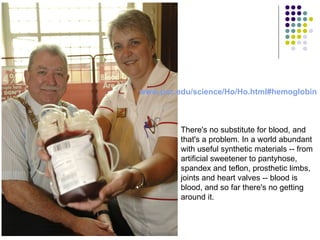www.psc.edu / science /Ho/ Ho.html#hemoglobin There's no substitute for blood, and that's a problem. In a world abundant with useful synthetic materials -- from artificial sweetener to pantyhose, spandex and teflon, prosthetic limbs, joints and heart valves -- blood is blood, and so far there's no getting around it. 