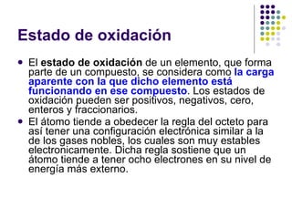 Estado de oxidación El  estado de oxidación  de un elemento, que forma parte de un compuesto, se considera como  la carga aparente con la que dicho elemento está funcionando en ese compuesto . Los estados de oxidación pueden ser positivos, negativos, cero, enteros y fraccionarios. El átomo tiende a obedecer la regla del octeto para así tener una configuración electrónica similar a la de los gases nobles, los cuales son muy estables electronicamente. Dicha regla sostiene que un átomo tiende a tener ocho electrones en su nivel de energía más externo. 
