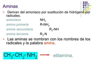 Aminas Derivan del amoniaco por sustitución de hidrógeno por radicales. amoniaco   NH 3 amina primaria   R-NH 2 amina secundaria R 2 -NH amina terciaria R 3 -N Las aminas se nombran con los nombres de los radicales y la palabra  amina .  etilamina. 