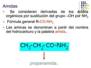 Amidas Se consideran derivadas de los ácidos orgánicos por sustitución del grupo –OH por NH 2   Fórmula general R- CO-NH 2 Las aminas se denominan a partir del nombre del hidrocarburo y la palabra  amida .  propanamida. 