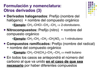 Formulación y nomenclatura: Otros derivados (3) Derivados halogenados :   Prefijo (nombre del halógeno)  + nombre del compuesto orgánico Ejemplo :  CH 3 –CHCl   –CH 2  –CH 3     2-clorobutano. Nitrocompuestos:   Prefijo (nitro)  + nombre del compuesto orgánico Ejemplo :  CH 3 –CH 2  –CH 2  –CH 2 NO 2     1-nitrobutano  Compuestos ramificados:   Prefijo (nombre del radical)  + nombre del compuesto orgánico Ejemplo :  CH 3 –CH(CH 3 )–CH 2  –CH 3    metil butano En todos los casos se antepondrá el número del carbono al que va unido  en el caso de que sea necesario  por haber diferentes compuestos 