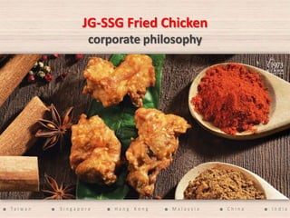 JG-SSG Fried Chicken
corporate philosophy
● T a i w a n ● S i n g a p o r e ● H a n g K o n g ● M a l a y s i a ● C h i n a ● I n d i a
 