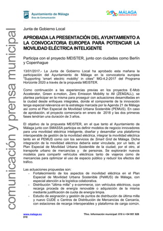 comunicaciónyprensamunicipal
Junta de Gobierno Local
APROBADA LA PRESENTACIÓN DEL AYUNTAMIENTO A
LA CONVOCATORIA EUROPEA PARA POTENCIAR LA
MOVILIDAD ELÉCTRICA INTELIGENTE
Participa con el proyecto MEISTER, junto con ciudades como Berlín
y Copenhague
13/01/2017.- La Junta de Gobierno Local ha aprobado esta mañana la
participación del Ayuntamiento de Málaga en la convocatoria europea
"Supporting 'smart electric mobility' in cities" MG-4.2-2017 del Programa
Horizonte 2020 a través de la propuesta MEISTER.
Como continuación a las experiencias previas en los proyectos E-Mob
Accelerator, Green e-motion, Zero Emission Mobility to All (ZEM2ALL), se
plantea participar en la misma para proseguir con actuaciones desarrolladas en
la ciudad desde enfoques integrales, donde el componente de la innovación
tenga especial relevancia en la estrategia marcada por la Agenda 21 de Málaga
así como el Plan Especial de Movilidad Urbana Sostenible (PEMUS). En caso
de aprobación, el proyecto comenzaría en enero de 2018 y las dos primeras
fases tendrían una duración de 3 años.
El objetivo de la propuesta MEISTER, en el que tanto el Ayuntamiento de
Málaga junto con SMASSA participa es definir modelos de negocio innovadores
para una movilidad eléctrica inteligente, diseñar y desarrollar una plataforma
interoperable de gestión de la movilidad eléctrica, integrar la movilidad eléctrica
tanto en el PEMUS como con los servicios de Smart Grid de Málaga. Dicha
integración de la movilidad eléctrica debería estar vinculada, por un lado, al
Plan Especial de Movilidad Urbana Sostenible de la ciudad; por el otro, al
transporte urbano de mercancías y de personas. Se explorarán nuevos
modelos para compartir vehículos eléctricos tanto de viajeros como de
mercancías para optimizar el uso de espacio público y reducir los efectos del
tráfico.
Las actuaciones propuestas son:
- Fortalecimiento de los aspectos de movilidad eléctrica en el Plan
Especial de Movilidad Urbana Sostenible (PeMUS) de Málaga, con
especial atención a la logística colaborativa.
- Distribución "última milla" y e-commerce, con vehículos eléctricos, cuya
recarga proceda de energía renovable o adquisición de la misma
mediante justificación de cuota de energía limpia.
- Estudio de asignación y gestión de puntos de distribución de última milla
y nuevo CUDE o Centros de Distribución de Mercancías de Cercanía,
con estaciones de recarga interoperables y plataforma de carga común.
www.malaga.eu Tfno. Información municipal: 010 ó +34 951 926
010
 