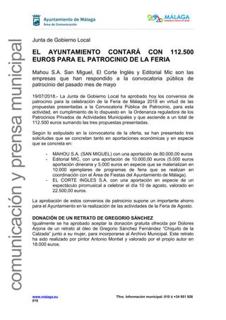 comunicaciónyprensamunicipal
Junta de Gobierno Local
EL AYUNTAMIENTO CONTARÁ CON 112.500
EUROS PARA EL PATROCINIO DE LA FERIA
Mahou S.A. San Miguel, El Corte Inglés y Editorial Mic son las
empresas que han respondido a la convocatoria pública de
patrocinio del pasado mes de mayo
19/07/2018.- La Junta de Gobierno Local ha aprobado hoy los convenios de
patrocinio para la celebración de la Feria de Málaga 2018 en virtud de las
propuestas presentadas a la Convocatoria Pública de Patrocinio, para esta
actividad, en cumplimiento de lo dispuesto en la Ordenanza reguladora de los
Patrocinios Privados de Actividades Municipales y que asciende a un total de
112.500 euros sumando las tres propuestas presentadas.
Según lo estipulado en la convocatoria de la oferta, se han presentado tres
solicitudes que se concretan tanto en aportaciones económicas y en especie
que se concreta en:
- MAHOU S.A. (SAN MIGUEL) con una aportación de 80.000,00 euros
- Editorial MIC, con una aportación de 10.000,00 euros (5.000 euros
aportación dineraria y 5.000 euros en especie que se materializan en
10.000 ejemplares de programas de feria que se realizan en
coordinación con el Área de Fiestas del Ayuntamiento de Málaga).
- EL CORTE INGLES S.A. con una aportación en especie de un
espectáculo piromusical a celebrar el día 10 de agosto, valorado en
22.500,00 euros.
La aprobación de estos convenios de patrocinio supone un importante ahorro
para el Ayuntamiento en la realización de las actividades de la Feria de Agosto.
DONACIÓN DE UN RETRATO DE GREGORIO SÁNCHEZ
Igualmente se ha aprobado aceptar la donación gratuita ofrecida por Dolores
Arjona de un retrato al óleo de Gregorio Sánchez Fernández “Chiquito de la
Calzada” junto a su mujer, para incorporarse al Archivo Municipal. Este retrato
ha sido realizado por pintor Antonio Montiel y valorado por el propio autor en
18.000 euros.
www.malaga.eu Tfno. Información municipal: 010 ó +34 951 926
010
 