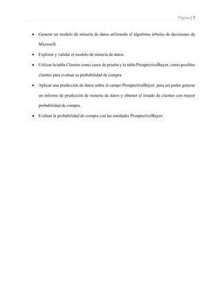 Página | 3
• Generar un modelo de minería de datos utilizando el algoritmo árboles de decisiones de
Microsoft.
• Explorar y validar el modelo de minería de datos.
• Utilizar la tabla Clientes como casos de prueba y la tabla ProspectiveBuyer, como posibles
clientes para evaluar su probabilidad de compra.
• Aplicar una predicción de datos sobre el campo ProspectiveBuyer, para así poder generar
un informe de predicción de minería de datos y obtener el listado de clientes con mayor
probabilidad de compra.
• Evaluar la probabilidad de compra con las entidades ProspectiveBuyer.
 