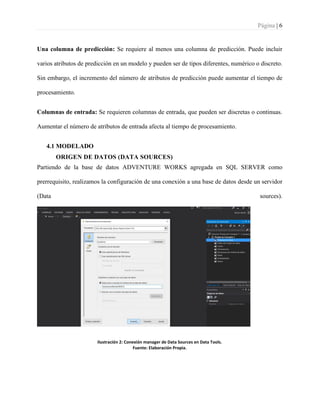 Página | 6
Una columna de predicción: Se requiere al menos una columna de predicción. Puede incluir
varios atributos de predicción en un modelo y pueden ser de tipos diferentes, numérico o discreto.
Sin embargo, el incremento del número de atributos de predicción puede aumentar el tiempo de
procesamiento.
Columnas de entrada: Se requieren columnas de entrada, que pueden ser discretas o continuas.
Aumentar el número de atributos de entrada afecta al tiempo de procesamiento.
4.1 MODELADO
ORIGEN DE DATOS (DATA SOURCES)
Partiendo de la base de datos ADVENTURE WORKS agregada en SQL SERVER como
prerrequisito, realizamos la configuración de una conexión a una base de datos desde un servidor
(Data sources).
Ilustración 2: Conexión manager de Data Sources en Data Tools.
Fuente: Elaboración Propia.
 