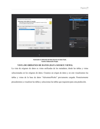 Página | 7
Ilustración 3: Selección de Data Sources en Data Tools.
Fuente: Elaboración Propia.
VISTA DE ORÍGENES DE DATOS (DATA SOURCE VIEWS)
La vista de orígenes de datos es vistas unificadas de los metadatos, desde las tablas y vistas
seleccionadas en los orígenes de datos. Creamos un origen de datos y en este visualizamos las
tablas y vistas de la base de datos “AdventureWorks” previamente cargada. Posteriormente
procederemos a visualizar las tablas y seleccionas las tablas que requieren para esta predicción.
 
