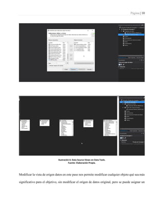 Página | 10
Ilustración 6: Data Source Views en Data Tools.
Fuente: Elaboración Propia.
Modificar la vista de origen datos en este paso nos permite modificar cualquier objeto qué sea más
significativo para el objetivo, sin modificar el origen de datos original, pero se puede asignar un
 