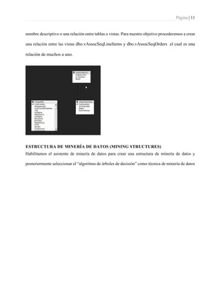 Página | 11
nombre descriptivo o una relación entre tablas o vistas. Para nuestro objetivo procederemos a crear
una relación entre las vistas dbo.vAssocSeqLineItems y dbo.vAssocSeqOrders el cual es una
relación de muchos a uno.
ESTRUCTURA DE MINERÍA DE DATOS (MINING STRUCTURES)
Habilitamos el asistente de minería de datos para crear una estructura de minería de datos y
posteriormente seleccionar el “algoritmo de árboles de decisión” como técnica de minería de datos
 