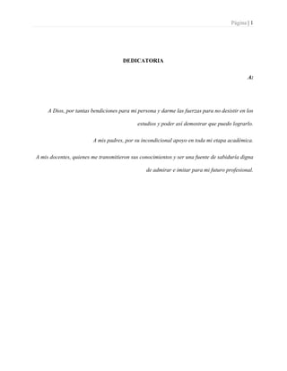 Página | 1
DEDICATORIA
A:
A Dios, por tantas bendiciones para mi persona y darme las fuerzas para no desistir en los
estudios y poder así demostrar que puedo lograrlo.
A mis padres, por su incondicional apoyo en toda mi etapa académica.
A mis docentes, quienes me transmitieron sus conocimientos y ser una fuente de sabiduría digna
de admirar e imitar para mi futuro profesional.
 