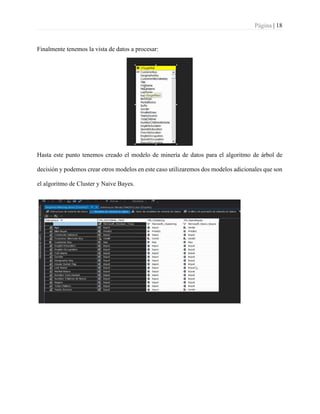 Página | 18
Finalmente tenemos la vista de datos a procesar:
Hasta este punto tenemos creado el modelo de minería de datos para el algoritmo de árbol de
decisión y podemos crear otros modelos en este caso utilizaremos dos modelos adicionales que son
el algoritmo de Cluster y Naive Bayes.
 