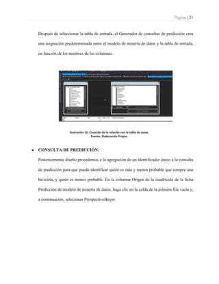 Página | 21
Después de seleccionar la tabla de entrada, el Generador de consultas de predicción crea
una asignación predeterminada entre el modelo de minería de datos y la tabla de entrada,
en función de los nombres de las columnas.
Ilustración 15: Creación de la relación con la tabla de casos.
Fuente: Elaboración Propia.
• CONSULTA DE PREDICCIÓN:
Posteriormente diseño procedemos a la agregación de un identificador único a la consulta
de predicción para que pueda identificar quién es más y menos probable que compre una
bicicleta, y quién es menos probable. En la columna Origen de la cuadrícula de la ficha
Predicción de modelo de minería de datos, haga clic en la celda de la primera fila vacía y,
a continuación, selecionas ProspectiveBuyer.
 