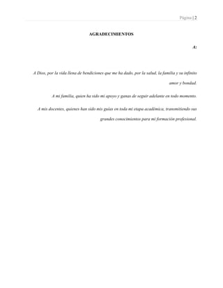 Página | 2
AGRADECIMIENTOS
A:
A Dios, por la vida llena de bendiciones que me ha dado, por la salud, la familia y su infinito
amor y bondad.
A mi familia, quien ha sido mi apoyo y ganas de seguir adelante en todo momento.
A mis docentes, quienes han sido mis guías en toda mi etapa académica, transmitiendo sus
grandes conocimientos para mi formación profesional.
 