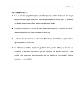 Página | 25
6.1 CONCLUSIONES
• Con el presente proyecto logramos encontrar posibles clientes potenciales con mayor
probabilidad de compra para poder realizar una toma de decisiones, para el marketing
focalizado que pretende realizar la empresa Adventure Works.
• El aprovechamiento de la minería de datos permite ahorrar grandes cantidades de dinero a
una empresa y abre nuevas oportunidades de negocios.
• Asimismo, podemos analizar las condiciones del mercado, la competencia y aprovechar las
oportunidades de crecimiento.
• En referencia al ámbito empresarial, podemos decir que los árboles de decisión son
diagramas de ediciones secuenciales que nos muestran sus posibles resultados. Estos
ayudan a las empresas a determinar cuáles son sus opciones al mostrarles las distintas
decisiones y sus resultados
 