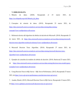 Página | 26
7.1 BIBLIOGRAFÍA
1. Minería de datos. (2020). Recuperado el 25 marzo 2021, de
https://es.wikipedia.org/wiki/Minería_de_datos
2. Conceptos de minería de datos. (2019). Recuperado 25 marzo 2021, de
https://docs.microsoft.com/es-es/analysis-services/data-mining/data-mining-
concepts?view=asallproducts-allversions
3. Referencia técnica del algoritmo de árboles de decisión de Microsoft. (2018). Recuperado 25
de marzo 2021, de https://docs.microsoft.com/es-es/analysis-services/data-mining/microsoft-
decision-trees-algorithm-technical-reference?view=asallproducts-allversions
4. Microsoft Decision Trees Algorithm. (2018). Recuperado 27 marzo 2021, de
https://docs.microsoft.com/en-us/analysis-services/data-mining/microsoft-decision-trees-
algorithm?view=asallproducts-allversions
5. Ejemplos de consultas de modelos de árboles de decisión. (2018). Retrieved 25 marzo 2021,
de https://docs.microsoft.com/es-es/analysis-services/data-mining/decision-trees-model-query-
examples?view=asallproducts-allversions
6. Using Decision Trees in SQL Server – SQL Server Performance. (2012). Recuperado 27 marzo
2021, de https://www.sql-server-performance.com/decision-trees-sql-server/
7. Asanka, Dinesh. (2019). Microsoft Decision Trees in SQL Server. Recuperado 15 marzo 2021,
de https://www.sqlshack.com/microsoft-decision-trees-in-sql-server/
 