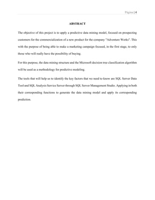 Página | 4
ABSTRACT
The objective of this project is to apply a predictive data mining model, focused on prospecting
customers for the commercialization of a new product for the company "Adventure Works". This
with the purpose of being able to make a marketing campaign focused, in the first stage, to only
those who will really have the possibility of buying.
For this purpose, the data mining structure and the Microsoft decision tree classification algorithm
will be used as a methodology for predictive modeling.
The tools that will help us to identify the key factors that we need to know are SQL Server Data
Tool and SQL Analysis Service Server through SQL Server Management Studio. Applying in both
their corresponding functions to generate the data mining model and apply its corresponding
prediction.
 