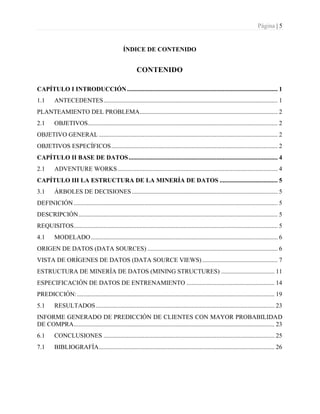 Página | 5
ÍNDICE DE CONTENIDO
CONTENIDO
CAPÍTULO I INTRODUCCIÓN................................................................................................ 1
1.1 ANTECEDENTES............................................................................................................... 1
PLANTEAMIENTO DEL PROBLEMA........................................................................................ 2
2.1 OBJETIVOS......................................................................................................................... 2
OBJETIVO GENERAL .................................................................................................................. 2
OBJETIVOS ESPECÍFICOS.......................................................................................................... 2
CAPÍTULO II BASE DE DATOS............................................................................................... 4
2.1 ADVENTURE WORKS...................................................................................................... 4
CAPÍTULO III LA ESTRUCTURA DE LA MINERÍA DE DATOS ..................................... 5
3.1 ÁRBOLES DE DECISIONES............................................................................................. 5
DEFINICIÓN.................................................................................................................................. 5
DESCRIPCIÓN............................................................................................................................... 5
REQUISITOS.................................................................................................................................. 5
4.1 MODELADO....................................................................................................................... 6
ORIGEN DE DATOS (DATA SOURCES) ................................................................................... 6
VISTA DE ORÍGENES DE DATOS (DATA SOURCE VIEWS) ................................................ 7
ESTRUCTURA DE MINERÍA DE DATOS (MINING STRUCTURES) .................................. 11
ESPECIFICACIÓN DE DATOS DE ENTRENAMIENTO ........................................................ 14
PREDICCIÓN:.............................................................................................................................. 19
5.1 RESULTADOS.................................................................................................................. 23
INFORME GENERADO DE PREDICCIÓN DE CLIENTES CON MAYOR PROBABILIDAD
DE COMPRA................................................................................................................................ 23
6.1 CONCLUSIONES ............................................................................................................. 25
7.1 BIBLIOGRAFÍA................................................................................................................ 26
 